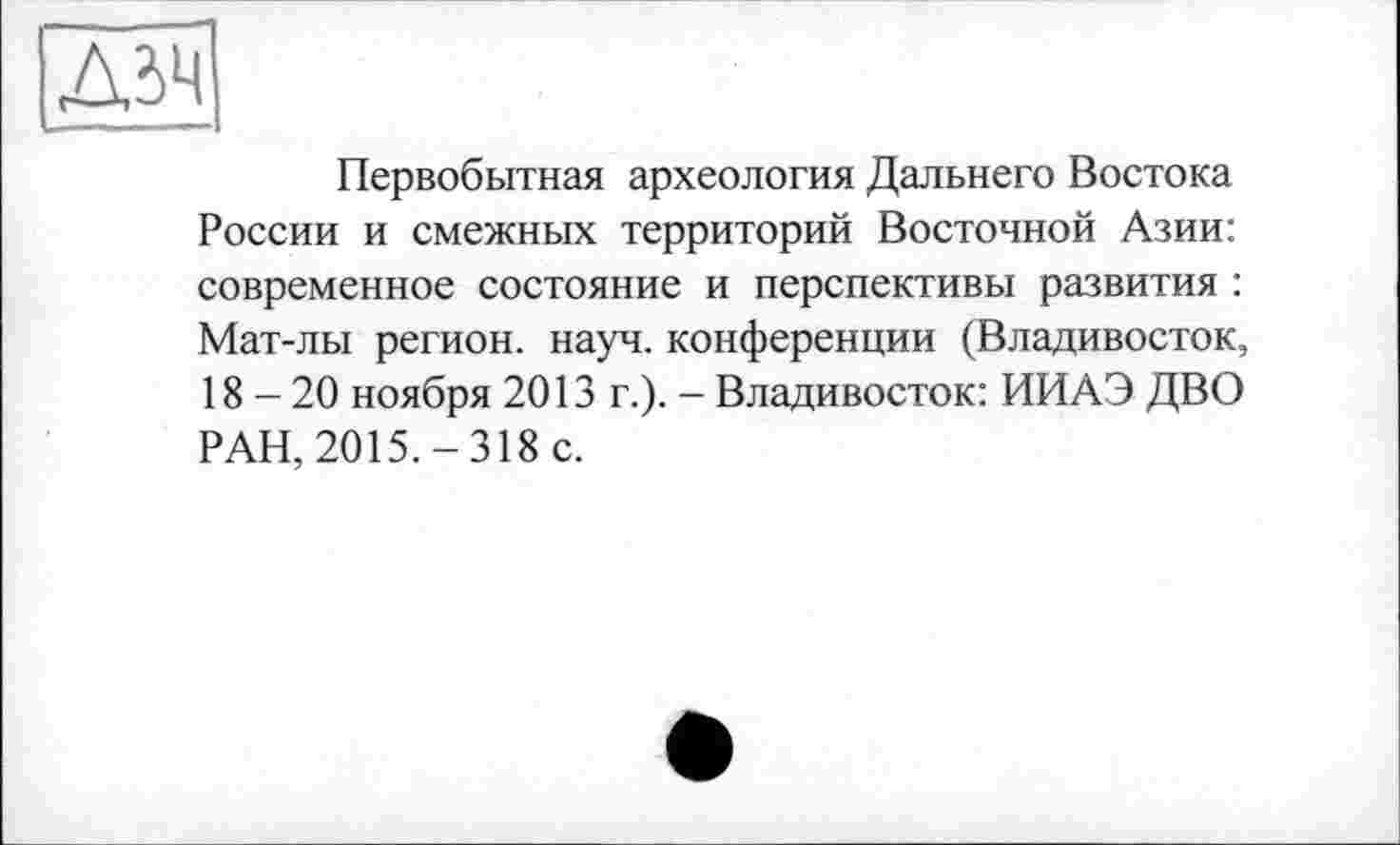 ﻿Первобытная археология Дальнего Востока России и смежных территорий Восточной Азии: современное состояние и перспективы развития : Мат-лы регион, науч, конференции (Владивосток, 18-20 ноября 2013 г.). - Владивосток: ИИАЭ ДВО РАН, 2015.-318 с.